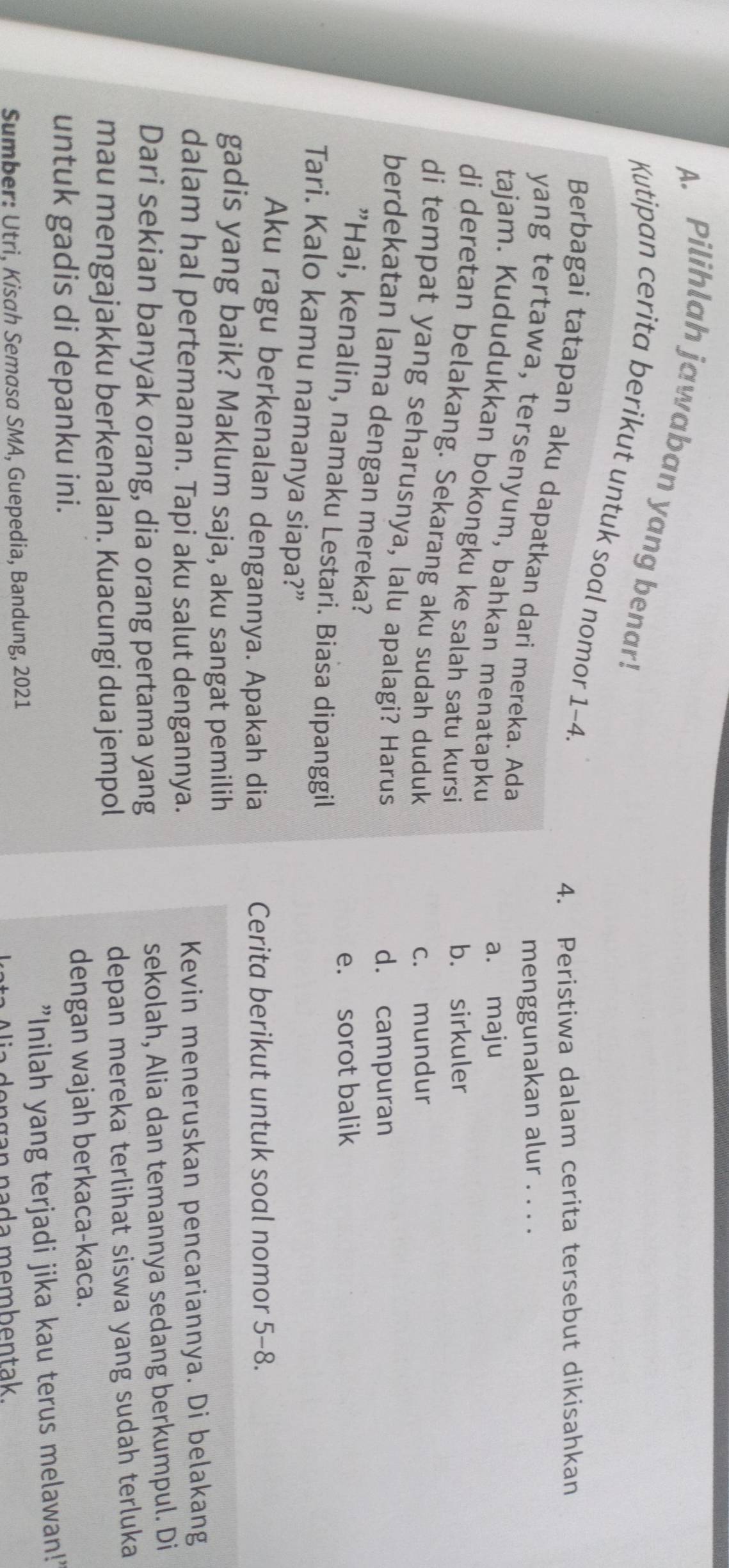 Pilihlah jawaban yang benar!
Kutipan cerita berikut untuk soal nomor 1-4.
4. Peristiwa dalam cerita tersebut dikisahkan
Berbagai tatapan aku dapatkan dari mereka. Ada
menggunakan alur . . . .
yang tertawa, tersenyum, bahkan menatapku
a. maju
tajam. Kududukkan bokongku ke salah satu kursi
b. sirkuler
di deretan belakang. Sekarang aku sudah duduk
c. mundur
di tempat yang seharusnya, lalu apalagi? Harus
d. campuran
berdekatan lama dengan mereka?
e. sorot balik
”Hai, kenalin, namaku Lestari. Biasa dipanggil
Tari. Kalo kamu namanya siapa?”
Aku ragu berkenalan dengannya. Apakah dia Cerita berikut untuk soal nomor 5-8.
gadis yang baik? Maklum saja, aku sangat pemilih
dalam hal pertemanan. Tapi aku salut dengannya. Kevin meneruskan pencariannya. Di belakang
Dari sekian banyak orang, dia orang pertama yang sekolah, Alia dan temannya sedang berkumpul. Di
mau mengajakku berkenalan. Kuacungi dua jempol depan mereka terlihat siswa yang sudah terluka
untuk gadis di depanku ini. dengan wajah berkaca-kaca.
Sumber: Utri, Kisah Semasa SMA, Guepedia, Bandung, 2021 "Inilah yang terjadi jika kau terus melawan!'
Alia dengan nada membentak.