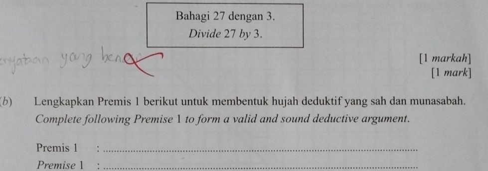 Bahagi 27 dengan 3. 
Divide 27 by 3. 
[1 markah] 
[1 mark] 
(b) Lengkapkan Premis 1 berikut untuk membentuk hujah deduktif yang sah dan munasabah. 
Complete following Premise 1 to form a valid and sound deductive argument. 
Premis 1 €：_ 
Premise 1 :_