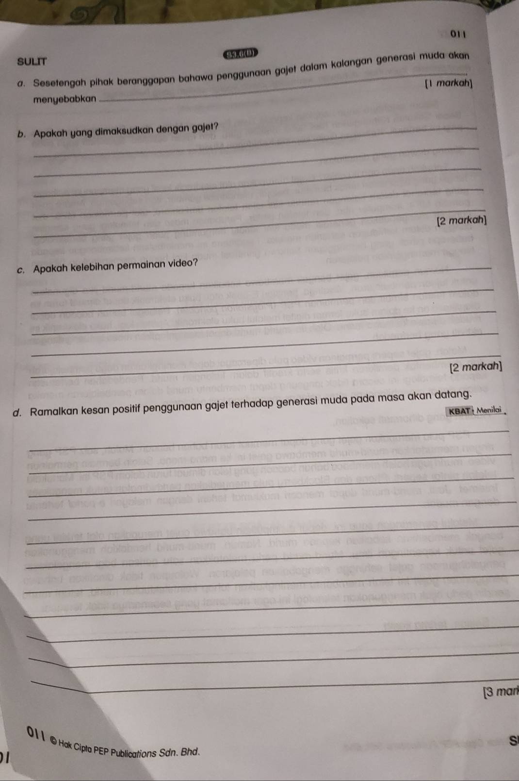 011 
34.6(B) 
SULIT 
a. Sesetengah pihak beranggapan bahawa penggunaan gajet dalam kalangan generasi muda akan 
[1 markah] 
menyebabkan 
b. Apakah yang dimaksudkan dengan gajet? 
_ 
_ 
_ 
_ 
[2 markah] 
c. Apakah kelebihan permainan video? 
_ 
_ 
_ 
_ 
[2 markah] 
d. Ramalkan kesan positif penggunaan gajet terhadap generasi muda pada masa akan datang. 
KBAT + Menilai 
_ 
_ 
_ 
_ 
_ 
_ 
_ 
_ 
_ 
_ 
_ 
[3 mar 
S 
011 © Hak Cipta PEP Publications Sdn. Bhd.