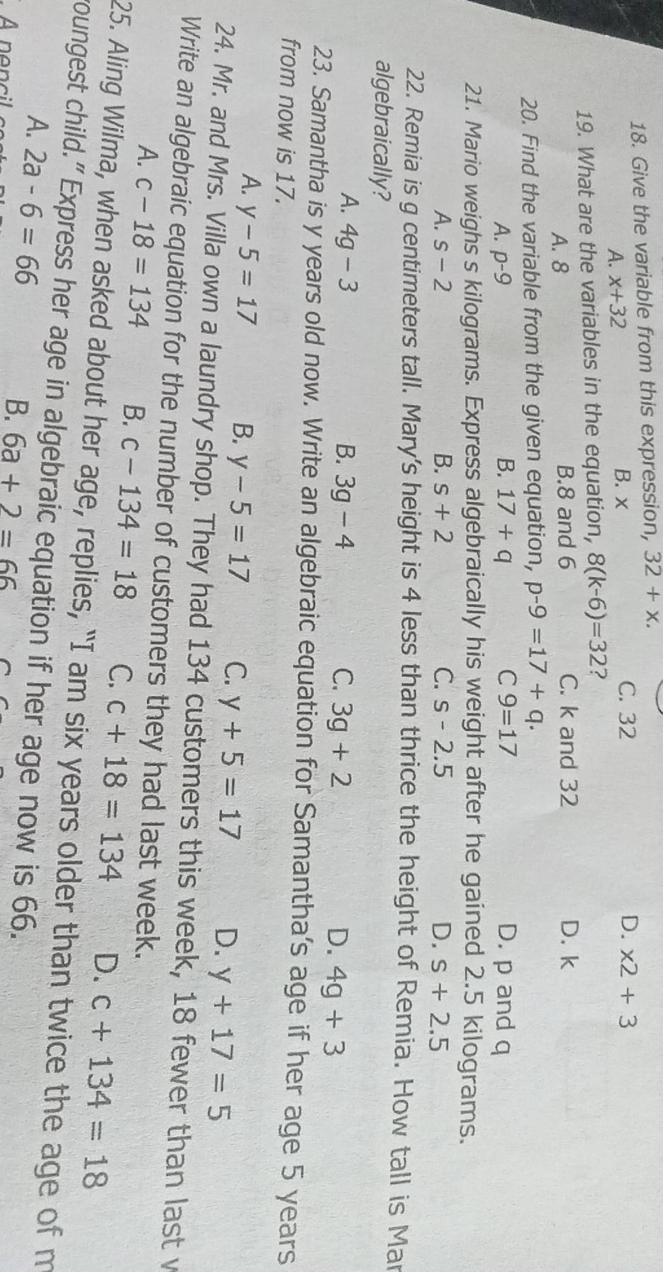 Give the variable from this expression, 32+x.
A. x+32 B. x
C. 32 D. x2+3
19. What are the variables in the equation, 8(k-6)=32 ?
A. 8 B. 8 and 6 C. k and 32 D. k
20. Find the variable from the given equation, p-9=17+q.
B.
A. p-9 17+q C 9=17 D. p and q
21. Mario weighs s kilograms. Express algebraically his weight after he gained 2.5 kilograms.
A. s-2 B. s+2 C. s-2.5 D. s+2.5
22. Remia is g centimeters tall. Mary's height is 4 less than thrice the height of Remia. How tall is Mar
algebraically?
A. 4g-3 B. 3g-4 C. 3g+2 D. 4g+3
23. Samantha is y years old now. Write an algebraic equation for Samantha's age if her age 5 years
from now is 17.
A. y-5=17 B. y-5=17 C. y+5=17 D. y+17=5
24. Mr. and Mrs. Villa own a laundry shop. They had 134 customers this week, 18 fewer than last v
Write an algebraic equation for the number of customers they had last week.
A. c-18=134 B. c-134=18 C. c+18=134 D. c+134=18
25. Aling Wilma, when asked about her age, replies, “I am six years older than twice the age of m
roungest child.” Express her age in algebraic equation if her age now is 66.
A. 2a-6=66
A nencil
B. 6a+2=66