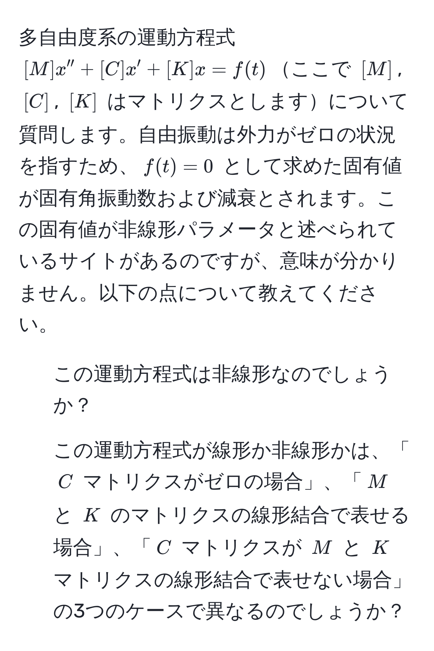 多自由度系の運動方程式 $[M]x'' + [C]x' + [K]x = f(t)$ここで $[M]$, $[C]$, $[K]$ はマトリクスとしますについて質問します。自由振動は外力がゼロの状況を指すため、$f(t) = 0$ として求めた固有値が固有角振動数および減衰とされます。この固有値が非線形パラメータと述べられているサイトがあるのですが、意味が分かりません。以下の点について教えてください。
1. この運動方程式は非線形なのでしょうか？
2. この運動方程式が線形か非線形かは、「$C$ マトリクスがゼロの場合」、「$M$ と $K$ のマトリクスの線形結合で表せる場合」、「$C$ マトリクスが $M$ と $K$ マトリクスの線形結合で表せない場合」の3つのケースで異なるのでしょうか？