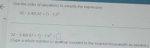 Use the order of operations to simplify the expression
32-3.4(0.57+7)-1.5^2
32-3.4(0.57+7)-1.5^2=□
(Type a whole number or decmal rounded to the nearest thousandth as needed )