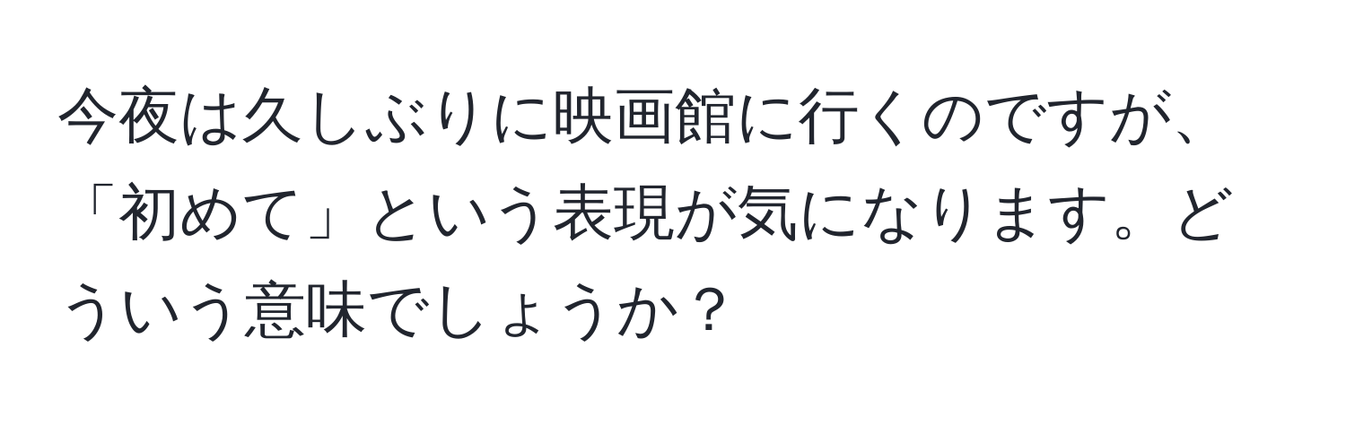 今夜は久しぶりに映画館に行くのですが、「初めて」という表現が気になります。どういう意味でしょうか？