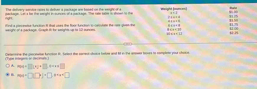 The delivery service rates to deliver a package are based on the weight of a Weight (ounces) Rate
package. Let x be the weight in ounces of a package. The rate table is shown to the x<2</tex> $1.25 $1.00
2≤ x<4</tex> 
right. $1.50
4≤ x<6</tex> 
Find a piecewise function R that uses the floor function to calculate the rate given the 6≤ x<8</tex> $1.75
weight of a package. Graph R for weights up to 12 ounces. 8≤ x<10</tex> $2.00
10≤ x<12</tex> $2.25
Determine the piecewise function R. Select the correct choice below and fill in the answer boxes to complete your choice.
(Type integers or decimals.)
A. R(x)=□ L* ]+□ , 0
B. R(x)=□ |□ x|+□ , 0