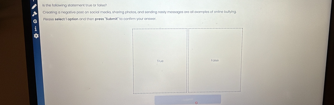 Is the following statement true or false?
Creating a negative post on social media, sharing photos, and sending nasty messages are all examples of online bullying.
Please select 1 option and then press "Submit" to confirm your answer.
True False