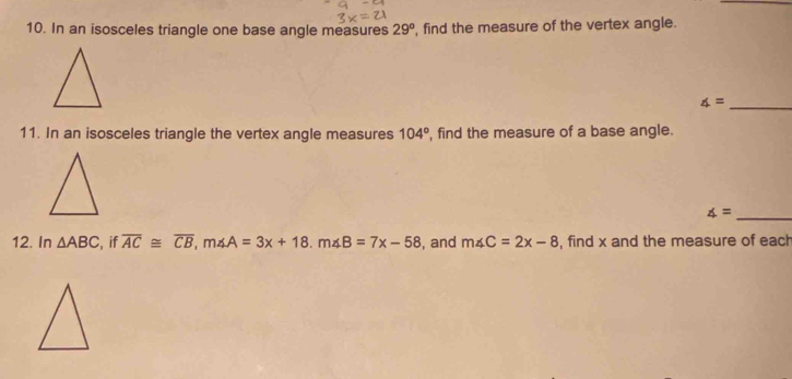 In an isosceles triangle one base angle measures 29° , find the measure of the vertex angle.
∠ =
_ 
11. In an isosceles triangle the vertex angle measures 104° , find the measure of a base angle. 
_ ∠ =
12. In △ ABC , if overline AC≌ overline CB, m∠ A=3x+18. m∠ B=7x-58 , and m∠ C=2x-8 , find x and the measure of each