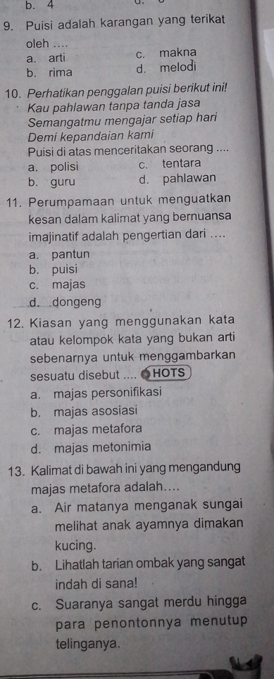 b. 4
9. Puisi adalah karangan yang terikat
oleh ....
a. arti c. makna
b. rima d. melodi
10. Perhatikan penggalan puisi berikut ini!
Kau pahlawan tanpa tanda jasa
Semangatmu mengajar setiap hari
Demi kepandaian kami
Puisi di atas menceritakan seorang ....
a. polisi c. tentara
b. guru d. pahlawan
11. Perumpamaan untuk menguatkan
kesan dalam kalimat yang bernuansa
imajinatif adalah pengertian dari ....
a. pantun
b. puisi
c. majas
d. dongeng
12. Kiasan yang menggunakan kata
atau kelompok kata yang bukan arti
sebenarnya untuk menggambarkan
sesuatu disebut .... 〇HOTS
a. majas personifikasi
b. majas asosiasi
c. majas metafora
d. majas metonimia
13. Kalimat di bawah ini yang mengandung
majas metafora adalah....
a. Air matanya menganak sungai
melihat anak ayamnya dimakan
kucing.
b. Lihatlah tarian ombak yang sangat
indah di sana!
c. Suaranya sangat merdu hingga
para penontonnya menutup
telinganya.