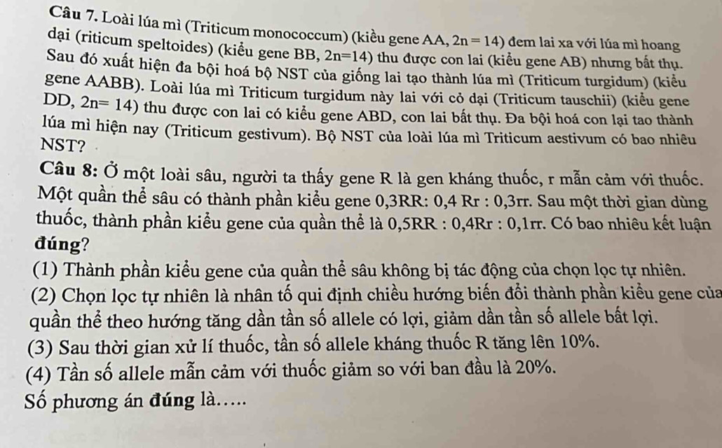 Loài lúa mì (Triticum monococcum) (kiều gene AA, 2n=14) dem lai xa với lúa mì hoang
dại (riticum speltoides) (kiểu gene BB, 2n=14) thu được con lai (kiểu gene AB) nhưng bất thụ.
Sau đó xuất hiện đa bội hoá bộ NST của giống lai tạo thành lúa mì (Triticum turgidum) (kiểu
gene AABB). Loài lúa mì Triticum turgidum này lai với cỏ dại (Triticum tauschii) (kiểu gene
DD, 2n=14) thu được con lai có kiểu gene ABD, con lai bất thụ. Đa bội hoá con lại tao thành
lúa mì hiện nay (Triticum gestivum). Bộ NST của loài lúa mì Triticum aestivum có bao nhiêu
NST?
Câu 8: Ở một loài sâu, người ta thấy gene R là gen kháng thuốc, r mẫn cảm với thuốc.
Một quần thể sâu có thành phần kiểu gene 0,3RR: 0,4 Rr : 0,3rr. Sau một thời gian dùng
thuốc, thành phần kiểu gene của quần thể là 0,5RR : 0,4Rr : 0,1rr. Có bao nhiêu kết luận
đúng?
(1) Thành phần kiểu gene của quần thể sâu không bị tác động của chọn lọc tự nhiên.
(2) Chọn lọc tự nhiên là nhân tố qui định chiều hướng biến đổi thành phần kiều gene của
quần thể theo hướng tăng dần tần số allele có lợi, giảm dần tần số allele bất lợi.
(3) Sau thời gian xử lí thuốc, tần số allele kháng thuốc R tăng lên 10%.
(4) Tần số allele mẫn cảm với thuốc giảm so với ban đầu là 20%.
Số phương án đúng là.....