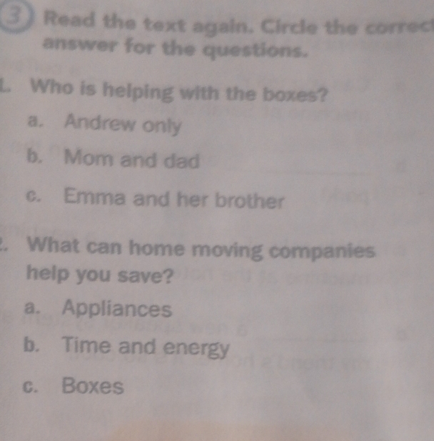 Read the text again. Circle the correc
answer for the questions.
Who is helping with the boxes?
a. Andrew only
b. Mom and dad
c. Emma and her brother
. What can home moving companies
help you save?
a. Appliances
b. Time and energy
c. Boxes