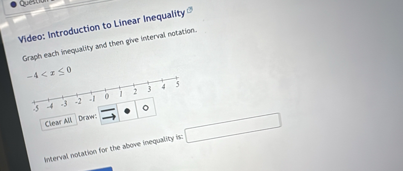 Question 
Video: Introduction to Linear Inequality 
Graph each inequality and then give interval notation.
-4
-|-|
Clear All Draw: 
Interval notation for the above inequality is: □