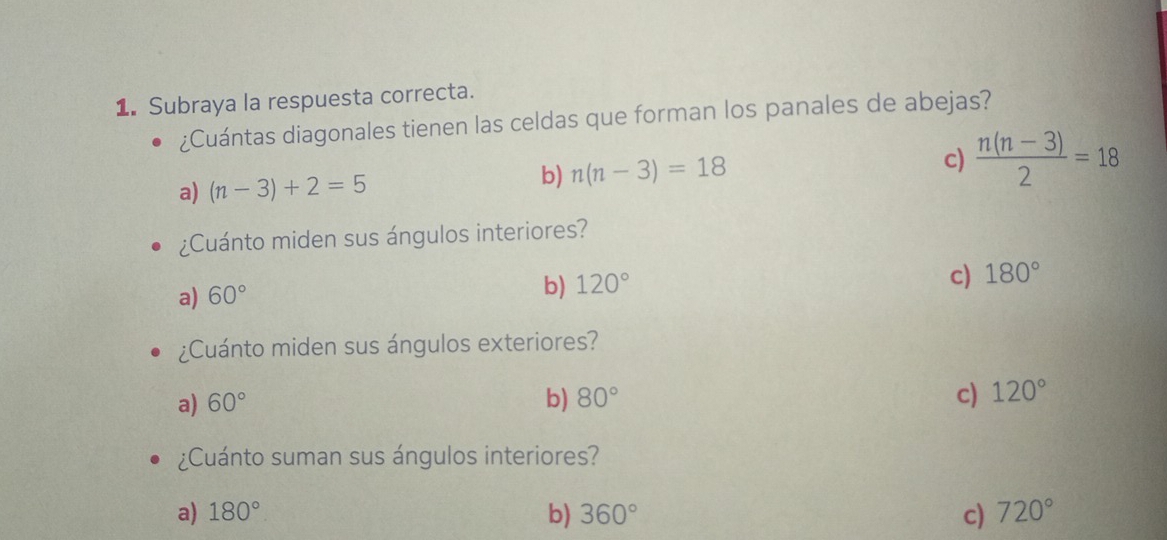 Subraya la respuesta correcta.
¿Cuántas diagonales tienen las celdas que forman los panales de abejas?
a) (n-3)+2=5 b) n(n-3)=18
c)  (n(n-3))/2 =18
¿Cuánto miden sus ángulos interiores?
c) 180°
a) 60°
b) 120°
¿Cuánto miden sus ángulos exteriores?
a) 60° b) 80° c) 120°
¿Cuánto suman sus ángulos interiores?
a) 180° b) 360° c) 720°