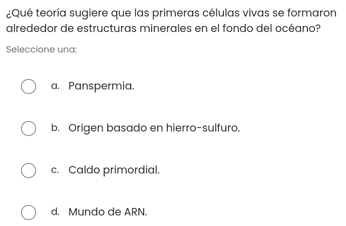 ¿Qué teoría sugiere que las primeras células vivas se formaron
alrededor de estructuras minerales en el fondo del océano?
Seleccione una:
a. Panspermia.
b. Origen basado en hierro-sulfuro.
c. Caldo primordial.
d. Mundo de ARN.