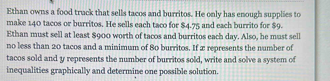 Ethan owns a food truck that sells tacos and burritos. He only has enough supplies to 
make 140 tacos or burritos. He sells each taco for $4.75 and each burrito for $9. 
Ethan must sell at least $900 worth of tacos and burritos each day. Also, he must sell 
no less than 20 tacos and a minimum of 80 burritos. If x represents the number of 
tacos sold and y represents the number of burritos sold, write and solve a system of 
inequalities graphically and determine one possible solution.