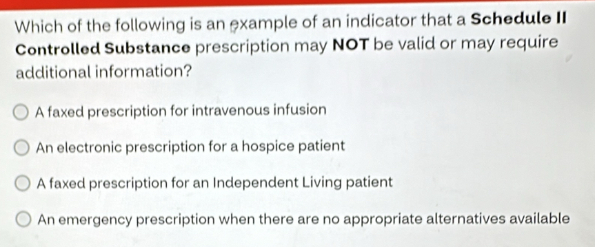 Which of the following is an example of an indicator that a Schedule II
Controlled Substance prescription may NOT be valid or may require
additional information?
A faxed prescription for intravenous infusion
An electronic prescription for a hospice patient
A faxed prescription for an Independent Living patient
An emergency prescription when there are no appropriate alternatives available