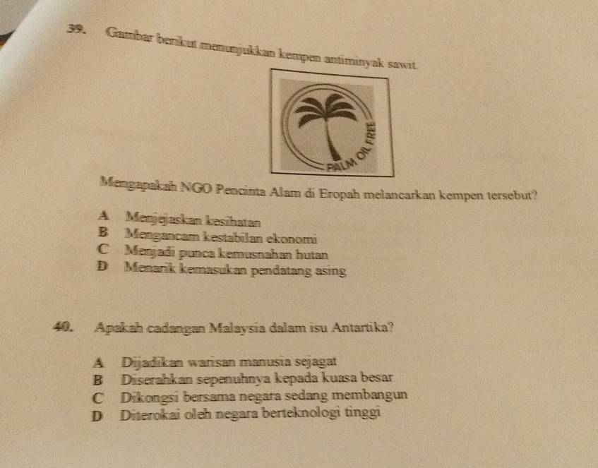 Gambar berikut menunjukkan kempen antiminyakit
Mengapakah NGO Pencinta Alam di Eropah melancarkan kempen tersebut?
A Menjejaskan kesihatan
B Mengancam kestabilan ekonomi
C Menjadi punca kemusnahan hutan
D Menarik kemasukan pendatang asing
40. Apakah cadangan Malaysia dalam isu Antartika?
A Dijadikan warisan manusia sejagat
B Diserahkan sepenuhnya kepada kuasa besar
C Dikongsi bersama negara sedang membangun
D Diterokai oleh negara berteknologi tinggi