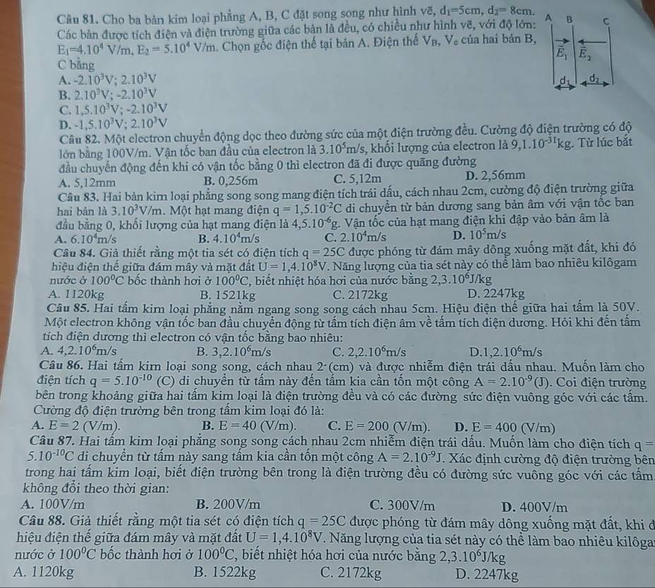 Cho ba bản kim loại phẳng A, B, C đặt song song như hình vẽ, d_1=5cm,d_2=8cm. A B C
Các bản được tích điện và điện trường giữa các bản là đều, có chiều như hình vẽ, với độ lớn:
E_1=4.10^4V/m,E_2=5.10^4V V/m. Chọn gốc điện thế tại bản A. Điện thế V_B,V_c của hai bản B,
vector E_1 overline E_2
C bằng
A. -2.10^3V;2.10^3V d_2
d_1
B. 2.10^3V;-2.10^3V
C. 1,5.10^3V;-2.10^3V
D. -1,5.10^3V;2.10^3V
Câu 82. Một electron chuyển động dọc theo đường sức của một điện trường đều. Cường độ điện trường có độ
lớn bằng 100V/m. Vận tốc ban đầu của electron là 3.10^5m/s 3, khối lượng của electron là 9, 1.10^(-31)kg Từ lúc bắt
đầu chuyển động đến khi có vận tốc bằng 0 thì electron đã đi được quãng đường
A. 5,12mm B. 0,256m C. 5,12m D. 2,56mm
Câu 83. Hai bản kim loại phẳng song song mang điện tích trái dấu, cách nhau 2cm, cường độ điện trường giữa
hai bản là 3.10^3V/m.  Một hạt mang điện q=1,5.10^(-2)C di chuyền từ bản dương sang bản âm với vận tốc ban
đầu bằng 0, khối lượng của hạt mang điện là 4,5.10^(-6)g 1. Vận tốc của hạt mang điện khi đập vào bản âm là
A. 6.10^4m/s B. 4.10^4m/s C. 2.10^4m/s D. 10^5m/s
Câu 84. Giả thiết rằng một tia sét có điện tích q=25C được phóng từ đám mây dông xuống mặt đất, khi đó
hiệu điện thế giữa đám mây và mặt đất U=1,4.10^8V V. Năng lượng của tia sét này có thể làm bao nhiêu kilôgam
nước ở 100°C bốc thành hơi ở 100°C 2, biết nhiệt hóa hơi của nước bằng 2,3.10^6J/kg
A. 1120kg B. 1521kg C. 2172kg D. 2247kg
Câu 85. Hai tấm kim loại phẳng nằm ngang song song cách nhau 5cm. Hiệu điện thế giữa hai tấm là 50V.
Một electron không vận tốc ban đầu chuyền động từ tấm tích điện âm về tấm tích điện dương. Hỏi khi đến tấm
tích điện dương thì electron có vận tốc bằng bao nhiêu:
A. 4,2.10^6m/s B. 3,2.10^6m/s C. 2,2.10^6m/s D. 1,2.10^6m/s
Câu 86. Hai tấm kim loại song song, cách nhau 2 (cm) và được nhiễm điện trái dấu nhau. Muốn làm cho
điện tích q=5.10^(-10) (C) di chuyền từ tấm này đến tấm kia cần tốn một công A=2.10^(-9)(J).   Coi điện trường
bên trong khoảng giữa hai tấm kim loại là điện trường đều và có các đường sức điện vuông góc với các tấm.
Cường độ điện trường bên trong tấm kim loại đó là:
B. E=40( V/m).
A. E=2(V/m). C. E=200 (V/m). D. E=400(V/m)
Câu 87. Hai tấm kim loại phẳng song song cách nhau 2cm nhiễm điện trái dấu. Muốn làm cho điện tích q=
5.10^(-10)C di chuyển từ tấm này sang tấm kia cần tốn một công A=2.10^(-9)J Xác định cường độ điện trường bên
trong hai tấm kim loại, biết điện trường bên trong là điện trường đều có đường sức vuông góc với các tấm
không đổi theo thời gian:
A. 100V/m B. 200V/m C. 300V/m D. 400V/m
Câu 88. Giả thiết rằng một tia sét có điện tích q=25C được phóng từ đám mây dông xuống mặt đất, khi đ
hiệu điện thế giữa đám mây và mặt đất U=1,4.10^8V. Năng lượng của tia sét này có thể làm bao nhiêu kilôga
nước ở 100°C bốc thành hơi ở 100°C , biết nhiệt hóa hơi của nước bằng 2,3.10 )^6J/kg
A. 1120kg B. 1522kg C. 2172kg D. 2247kg