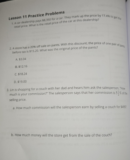 Lesson 11 Practice Problems
1. A car dealership pays $8,350 for a car. They mark up the price by 17.4% to getthe
retail price. What is the retail price of the car at this dealership?
2. A store has a 20% off sale on pants. With this discount, the price of one pair of pant
before tax is $15.20. What was the original price of the pants?
A. $3.04
B. $12.16
C. $18.24
D. $19.00
3. Lin is shopping for a couch with her dad and hears him ask the salesperson, "How
much is your commission?" The salesperson says that her commission is 5 1/2  % of the
selling price.
a. How much commission will the salesperson earn by selling a couch for $4953
b. How much money will the store get from the sale of the couch?