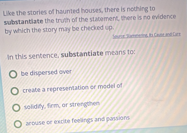 Like the stories of haunted houses, there is nothing to
substantiate the truth of the statement, there is no evidence
by which the story may be checked up.
Source: Stammering, Its Cause and Cure
In this sentence, substantiate means to:
be dispersed over
create a representation or model of
solidify, firm, or strengthen
arouse or excite feelings and passions