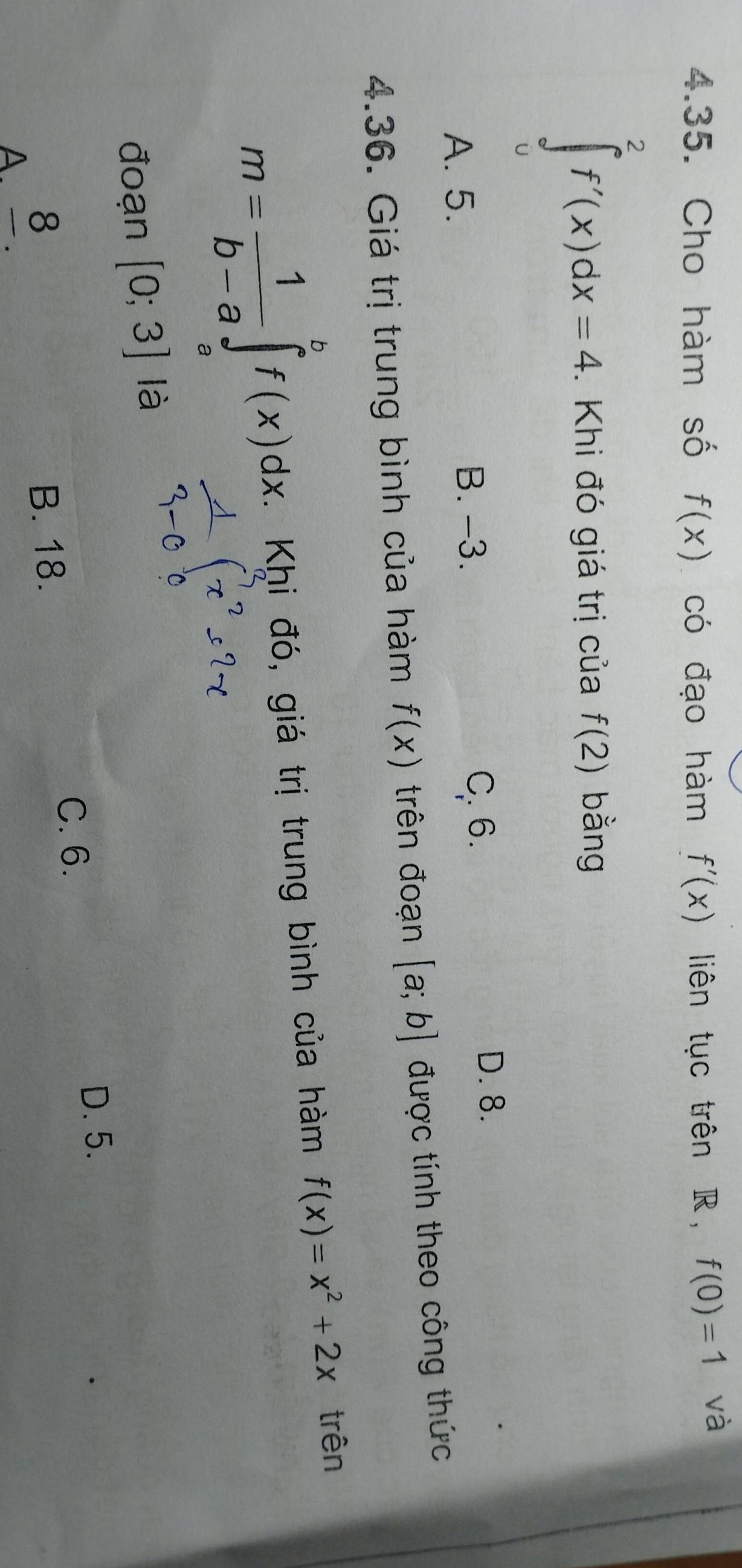 Cho hàm số f(x) có đạo hàm f'(x) liên tục trên R ， f(0)=1 và
∈tlimits _0^(2f'(x)dx=4. Khi đó giá trị của f(2) bằng
A. 5. B. -3. C. 6.
D. 8.
4.36. Giá trị trung bình của hàm f(x) trên đoạn [a;b] được tính theo công thức
m=frac 1)b-a∈tlimits _a^(bf(x)dx. Khi đó, giá trị trung bình của hàm f(x)=x^2)+2x trên
đoạn [0;3] là
D. 5.
C. 6.
A8
B. 18.