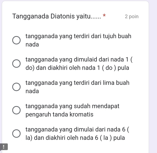 Tangganada Diatonis yaitu...... * 2 poin
tangganada yang terdiri dari tujuh buah
nada
tangganada yang dimulaid dari nada 1 (
do) dan diakhiri oleh nada 1 ( do ) pula
tangganada yang terdiri dari lima buah
nada
tangganada yang sudah mendapat
pengaruh tanda kromatis
tangganada yang dimulai dari nada 6 (
la) dan diakhiri oleh nada 6 ( la ) pula
!