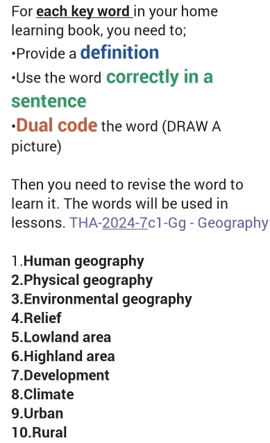 For each key word in your home 
learning book, you need to; 
•Provide a definition 
•Use the word correctly in a 
sentence 
·Dual code the word (DRAW A 
picture) 
Then you need to revise the word to 
learn it. The words will be used in 
lessons. THA-2024-7c1-Gg - Geography 
1.Human geography 
2.Physical geography 
3.Environmental geography 
4.Relief 
5.Lowland area 
6.Highland area 
7.Development 
8.Climate 
9.Urban 
10.Rural