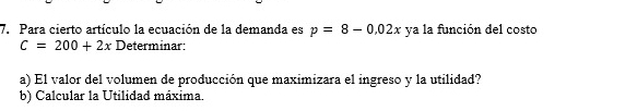 Para cierto artículo la ecuación de la demanda es p=8-0.02x ya la función del costo
C=200+2x Determinar: 
a) El valor del volumen de producción que maximizara el ingreso y la utilidad? 
b) Calcular la Utilidad máxima.