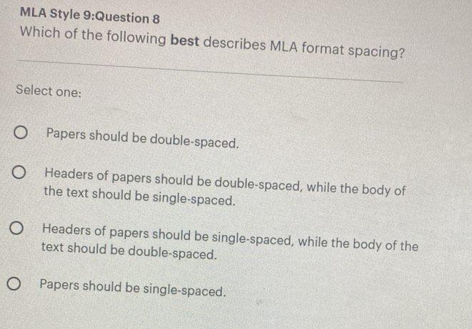 MLA Style 9:Question 8
Which of the following best describes MLA format spacing?
Select one:
Papers should be double-spaced.
Headers of papers should be double-spaced, while the body of
the text should be single-spaced.
Headers of papers should be single-spaced, while the body of the
text should be double-spaced.
Papers should be single-spaced.