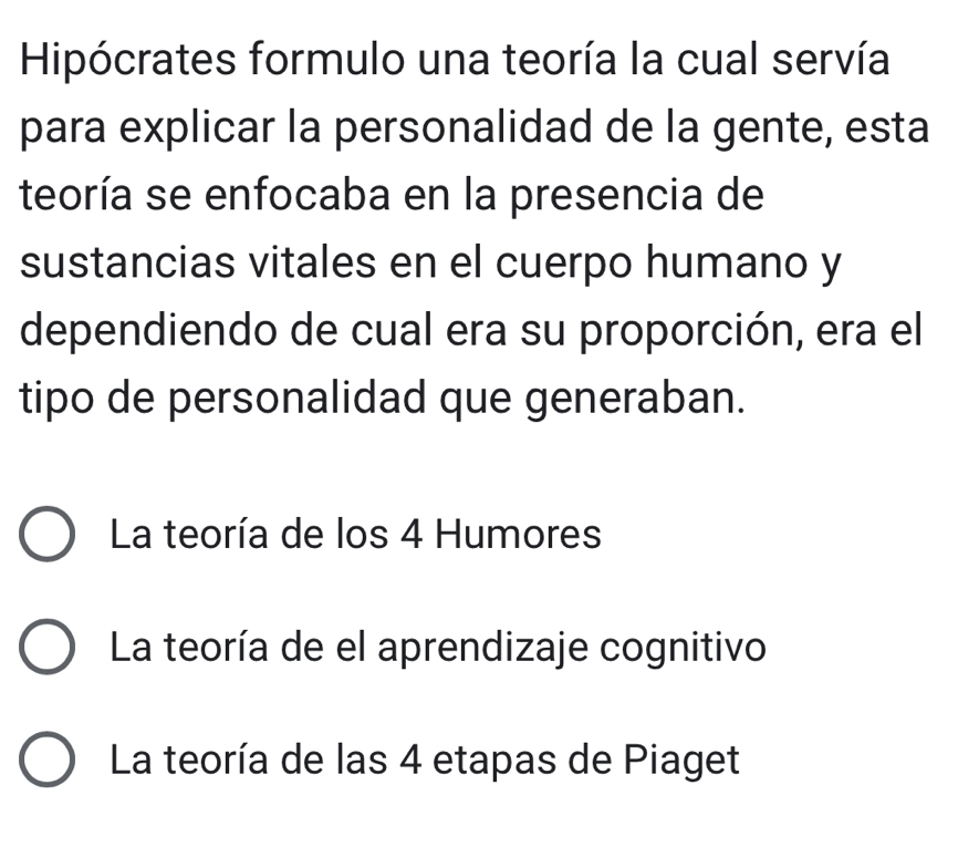 Hipócrates formulo una teoría la cual servía
para explicar la personalidad de la gente, esta
teoría se enfocaba en la presencia de
sustancias vitales en el cuerpo humano y
dependiendo de cual era su proporción, era el
tipo de personalidad que generaban.
La teoría de los 4 Humores
La teoría de el aprendizaje cognitivo
La teoría de las 4 etapas de Piaget