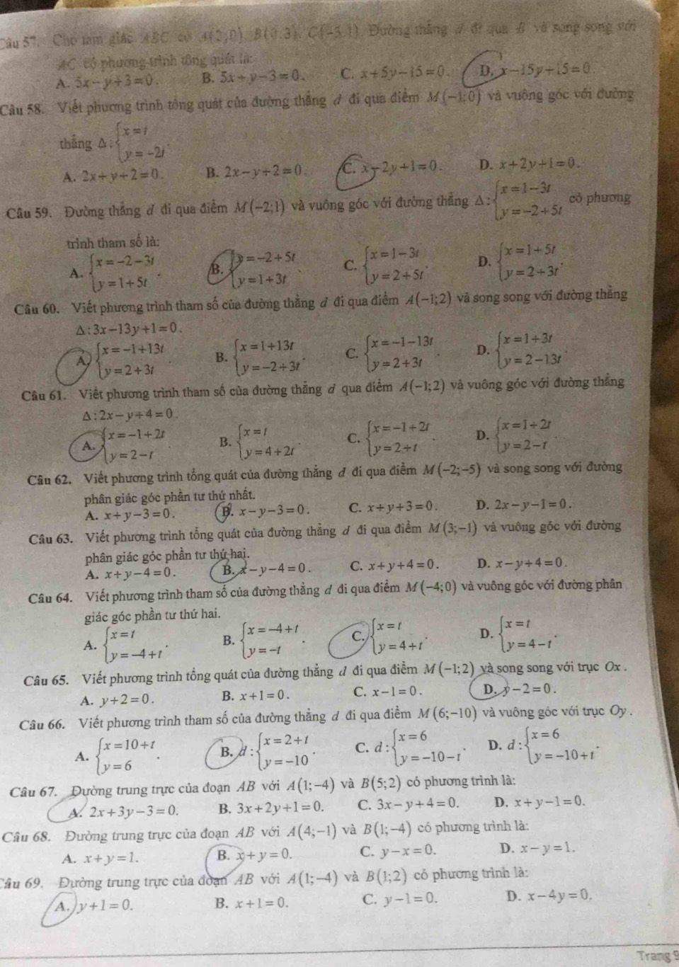 Câu 57, _Cho tam giác ABC, có a(2;0),B(0,3),C(-3,1) Đường thăng # đi qua # và song song với
AC- tổ phương trình tông quát là:
A. 5x-y+3=0. B. 5x+y-3=0 C. x+5y-15=0 D. -15y+15=0.
Câu 58. Viết phương trình tổng quát của đường thẳng ợ đi qua điểm M(-1;0) và vuông góc với đường
thắng △ :beginarrayl x=t y=-2tendarray. .
A. 2x+y+2=0. B. 2x-y+2=0. C. x-2y+1=0. D. x+2y+1=0.
Câu 59. Đường thắng ư đi qua điểm M(-2;1) và vuông góc với đường thăng △ :beginarrayl x=1-3t y=-2+5tendarray. có phương
trình tham số là:
A. beginarrayl x=-2-3t y=1+5tendarray. . B. beginarrayl y=-2+5t y=1+3tendarray. C. beginarrayl x=1-3t y=2+5tendarray. . D. beginarrayl x=1+5t y=2+3tendarray. .
Câu 60. Viết phương trình tham số của đường thằng đ đi qua điểm A(-1;2) và song song với đường thẳng
△ :3x-13y+1=0.
beginarrayl x=-1+13t y=2+3tendarray. B. beginarrayl x=1+13t y=-2+3tendarray. . C. beginarrayl x=-1-13t y=2+3tendarray. D. beginarrayl x=1+3t y=2-13tendarray.
Câu 61. Viết phương trình tham số của đường thẳng ở qua điểm A(-1;2) và vuông góc với đường thắng
△ :2x-y+4=0
A. beginarrayl x=-1+2t y=2-tendarray. B. beginarrayl x=t y=4+2tendarray. C. beginarrayl x=-1+2t y=2+tendarray. . D. beginarrayl x=1+2t y=2-tendarray.
Câu 62. Viết phương trình tổng quát của đường thắng đ đi qua điểm M(-2;-5) và song song với đường
phân giác góc phần tư thứ nhất.
A. x+y-3=0. B. x-y-3=0. C. x+y+3=0. D. 2x-y-1=0.
Câu 63. Viết phương trình tổng quát của đường thẳng ơ đi qua điểm / 7 (3;-1) và vuông góc với đường
phân giác góc phần tư thứ hai.
A. x+y-4=0. B. x-y-4=0. C. x+y+4=0. D. x-y+4=0.
Câu 64. Viết phương trình tham số của đường thẳng đ đi qua điểm M(-4;0) và vuông góc với đường phân
giác góc phần tư thứ hai.
A. beginarrayl x=t y=-4+tendarray. . B. beginarrayl x=-4+t y=-tendarray. . C. beginarrayl x=t y=4+tendarray. D. beginarrayl x=t y=4-tendarray. .
Câu 65. Viết phương trình tổng quát của đường thẳng đ đi qua điểm M(-1;2) và song song với trục Ox .
A. y+2=0. B. x+1=0. C. x-1=0. D. y-2=0.
Câu 66. Viết phương trình tham số của đường thẳng đ đi qua điểm M(6;-10) và vuông góc với trục Oy .
A. beginarrayl x=10+t y=6endarray. . B. d:beginarrayl x=2+t y=-10endarray. . C. d:beginarrayl x=6 y=-10-rendarray. . D. d:beginarrayl x=6 y=-10+tendarray. .
Câu 67. Đường trung trực của đoạn AB với A(1;-4) và B(5;2) có phương trình là:
A 2x+3y-3=0. B. 3x+2y+1=0. C. 3x-y+4=0. D. x+y-1=0.
Câu 68. Đường trung trực của đoạn AB với A(4;-1) và B(1;-4) có phương trình là:
A. x+y=1. x+y=0. C. y-x=0. D. x-y=1.
B.
Cầu 69. Đường trung trực của đoạn AB với A(1;-4) và B(1;2) có phương trình là:
A. y+1=0.
B. x+1=0. C. y-1=0. D. x-4y=0.
Trang