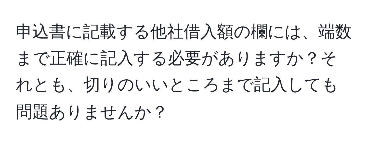 申込書に記載する他社借入額の欄には、端数まで正確に記入する必要がありますか？それとも、切りのいいところまで記入しても問題ありませんか？