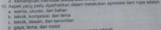 d. kemampuan membus
10. Aspek yang periu diperhatikan dalam melakukan apresiasi seni rupa adalah
a. warna, ukuran, dan bahan
b. teknik, komposisi, dan tema
c. teknik, desain, dan kerumitan
d. gaya, tema, dan mood