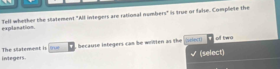 Tell whether the statement "All integers are rational numbers" is true or false. Complete the 
explanation. 
The statement is true , because integers can be written as the (select) of two 
integers. (select)