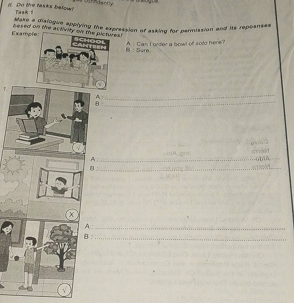 confidently. 
II. Do the tasks below! 
Task 1 
Make a dialogue applying the expression of asking for permission and its reposnses 
based on the activity es! 
Examp 
A : Can I order a bowl of soto here? 
B : Sure. 
1 
A: 
_ 
B : 
_ 
sei 
A : _obA_ 
B :_ 
:_ 
:_