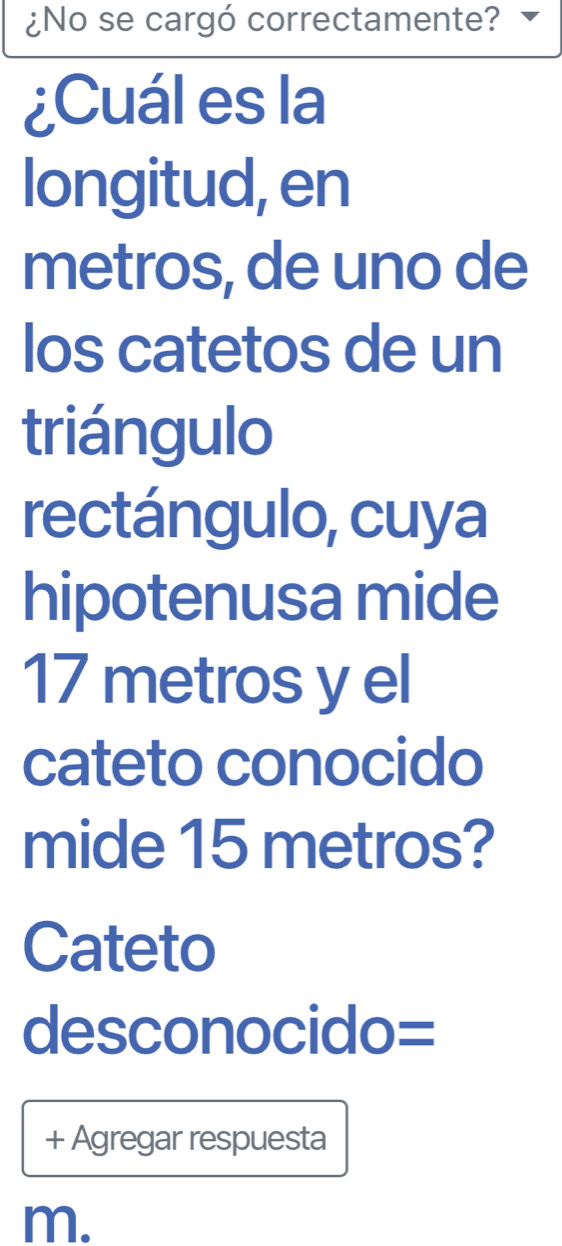 ¿No se cargó correctamente? 
¿Cuál es la 
longitud, en 
metros, de uno de 
los catetos de un 
triángulo 
rectángulo, cuya 
hipotenusa mide
17 metros y el 
cateto conocido 
mide 15 metros? 
Cateto 
desconocido= 
+ Agregar respuesta 
m.