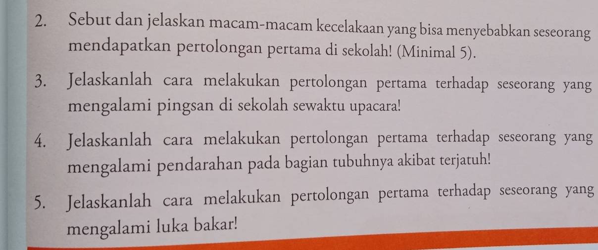 Sebut dan jelaskan macam-macam kecelakaan yang bisa menyebabkan seseorang 
mendapatkan pertolongan pertama di sekolah! (Minimal 5). 
3. Jelaskanlah cara melakukan pertolongan pertama terhadap seseorang yang 
mengalami pingsan di sekolah sewaktu upacara! 
4. Jelaskanlah cara melakukan pertolongan pertama terhadap seseorang yang 
mengalami pendarahan pada bagian tubuhnya akibat terjatuh! 
5. Jelaskanlah cara melakukan pertolongan pertama terhadap seseorang yang 
mengalami luka bakar!