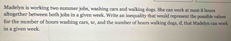 Madelyn is working two summer jobs, washing cars and walking dogs. She can work at most 8 hours
altogether between both jobs in a given week. Write an inequality that would represent the possible values 
for the number of hours washing cars, w, and the number of hours walking dogs, d, that Madelyn can work 
in a given week.