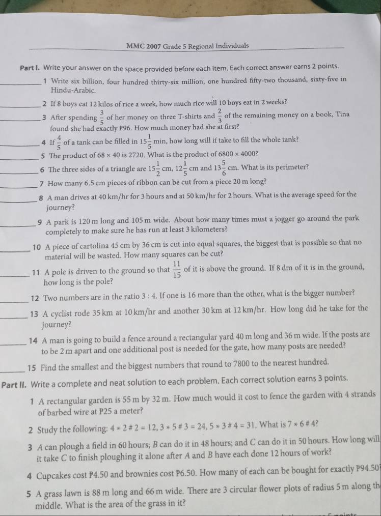 MMC 2007 Grade 5 Regional Individuals
Part I. Write your answer on the space provided before each item. Each correct answer earns 2 points.
_1 Write six billion, four hundred thirty-six million, one hundred fifty-two thousand, sixty-five in
Hindu-Arabic.
_2 If 8 boys eat 12 kilos of rice a week, how much rice will 10 boys eat in 2 weeks?
_3 After spending  3/5  of her money on three T-shirts and  2/3  of the remaining money on a book, Tina
found she had exactly P96. How much money had she at first?
_4 If  4/5  of a tank can be filled in 15 1/5 min , how long will if take to fill the whole tank?
_5 The product of 68* 40 is 2720. What is the product of 6800* 4000 ?
_6 The three sides of a triangle are 15 1/2 cm,12 1/5 cm and 13 5/6 cm.. What is its perimeter?
_7 How many 6.5 cm pieces of ribbon can be cut from a piece 20 m long?
_
8 A man drives at 40 km/hr for 3 hours and at 50 km/hr for 2 hours. What is the average speed for the
journey?
_9 A park is 120 m long and 105 m wide. About how many times must a jogger go around the park
completely to make sure he has run at least 3 kilometers?
_10 A piece of cartolina 45 cm by 36 cm is cut into equal squares, the biggest that is possible so that no
material will be wasted. How many squares can be cut?
_11 A pole is driven to the ground so that  11/15  of it is above the ground. If 8 dm of it is in the ground,
how long is the pole?
_
12 Two numbers are in the ratio 3:4. If one is 16 more than the other, what is the bigger number?
_
13 A cyclist rode 35 km at 10 km/hr and another 30km at 12km/hr. How long did he take for the
journey?
_
14 A man is going to build a fence around a rectangular yard 40 m long and 36 m wide. If the posts are
to be 2 m apart and one additional post is needed for the gate, how many posts are needed?
_
15 Find the smallest and the biggest numbers that round to 7800 to the nearest hundred.
Part II. Write a complete and neat solution to each problem. Each correct solution earns 3 points.
1 A rectangular garden is 55 m by 32 m. How much would it cost to fence the garden with 4 strands
of barbed wire at P25 a meter?
2 Study the following: 4*2*2=12,3*5*3=24,5*3 4=31. What is 7*6!= 4 ?
3 A can plough a field in 60 hours; B can do it in 48 hours; and C can do it in 50 hours. How long will
it take C to finish ploughing it alone after A and B have each done 12 hours of work?
4 Cupcakes cost P4.50 and brownies cost P6.50. How many of each can be bought for exactly P94.50?
5 A grass lawn is 88 m long and 66m wide. There are 3 circular flower plots of radius 5m along th
middle. What is the area of the grass in it?