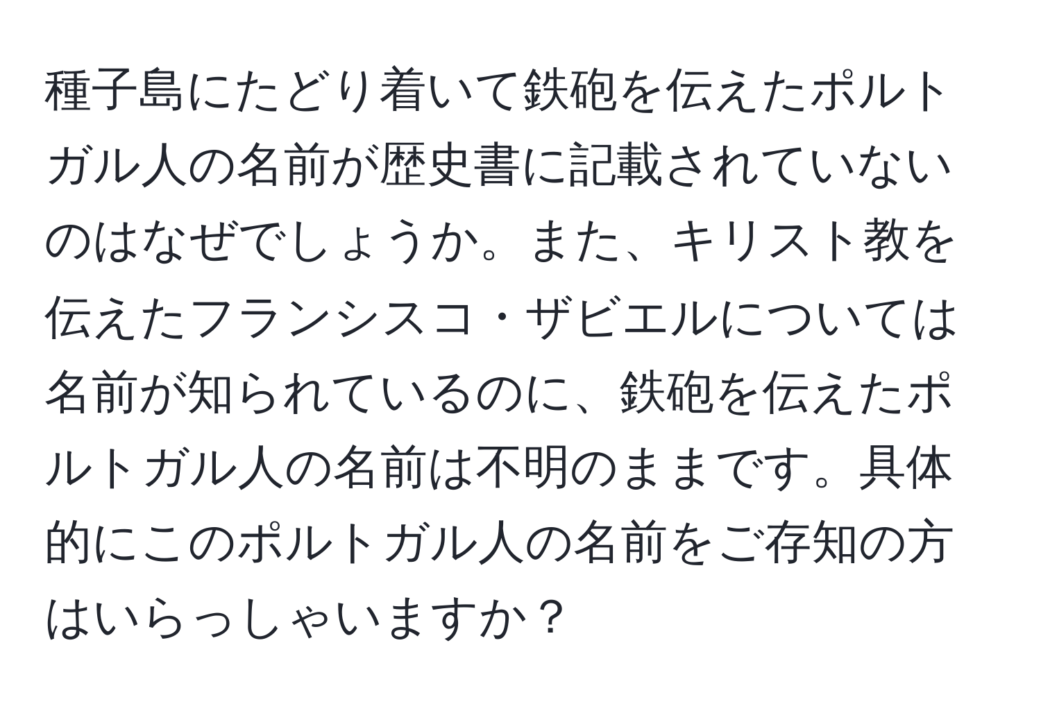 種子島にたどり着いて鉄砲を伝えたポルトガル人の名前が歴史書に記載されていないのはなぜでしょうか。また、キリスト教を伝えたフランシスコ・ザビエルについては名前が知られているのに、鉄砲を伝えたポルトガル人の名前は不明のままです。具体的にこのポルトガル人の名前をご存知の方はいらっしゃいますか？