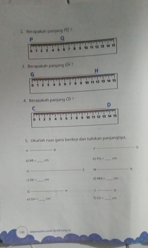 Berapakah panjang PQ ? 
3. Berapakah panjang GH ? 
4. Berapakah panjang CD ? 
5. Ukurlah ruas garis berikut dan tuliskan panjangnya. 
_ Q
A_ B
a) AB= _ cm b) PQ= _ c m
_ N
D 
_E M
c) DE= _ cm d) MN= _  cm
G
_H C _D
CD=
e) GH= _ cm _ cm
150 Matematika untuk SD/MI Kelas III