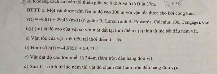 d) Khoảng cách an toàn tôi thiểu giữa xe ô tô A và ô tô B là 37m.
BTTT 1. Một vật được ném lên từ độ cao 300 m với vận tốc được cho bởi công thức
v(t)=-9,81t+29,43(m/s) (Nguồn: R. Larson anh B. Edwards, Calculus 10e, Cengage). Gọi
h(t) (m) là độ cao của vật so với mặt đất tại thời điểm t(s) tính từ lúc bắt đầu ném vật.
a) Vận tốc của vật triệt tiêu tại thời điểm t=3s. 
b) Hàm số h(t)=-4,985t^2+29,43t. 
c) Vật đạt độ cao lớn nhất là 344m (làm tròn đến hàng đơn vị).
d) Sau 11 s tính từ lúc ném thì vật đó chạm đất (làm tròn đến hàng đơn vị).