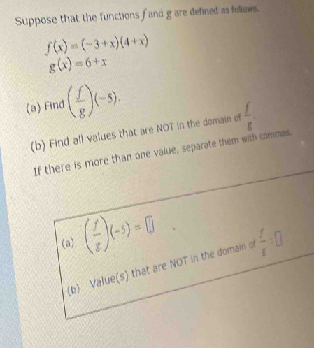 Suppose that the functions fand g are defined as follows.
f(x)=(-3+x)(4+x)
g(x)=6+x
(a) Find ( f/g )(-5). 
(b) Find all values that are NOT in the domain of  f/g . 
If there is more than one value, separate them with commas. 
(a) ( f/g )(-5)=□
(b) Value(s) that are NOT in the domain of  f/g :□