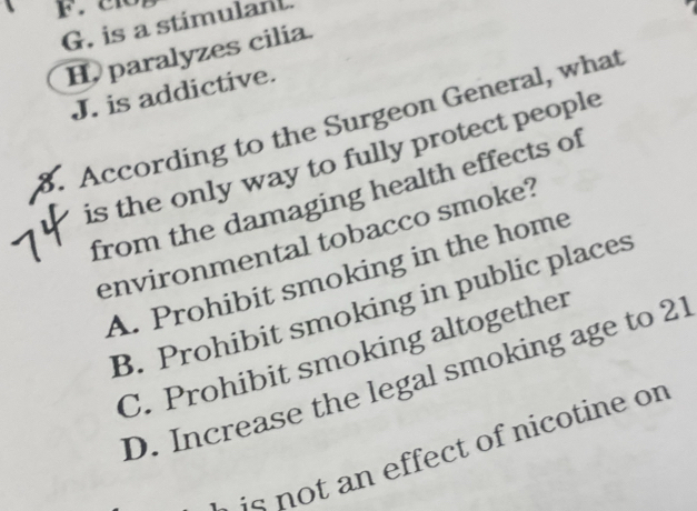 G. is a stimulant.
H, paralyzes cilia.
J. is addictive.
8. According to the Surgeon General, what
is the only way to fully protect people
from the damaging health effects of
environmental tobacco smoke?
A. Prohibit smoking in the home
B. Prohibit smoking in public places
C. Prohibit smoking altogether
D. Increase the legal smoking age to 21
i n o t an effect of nicotine or