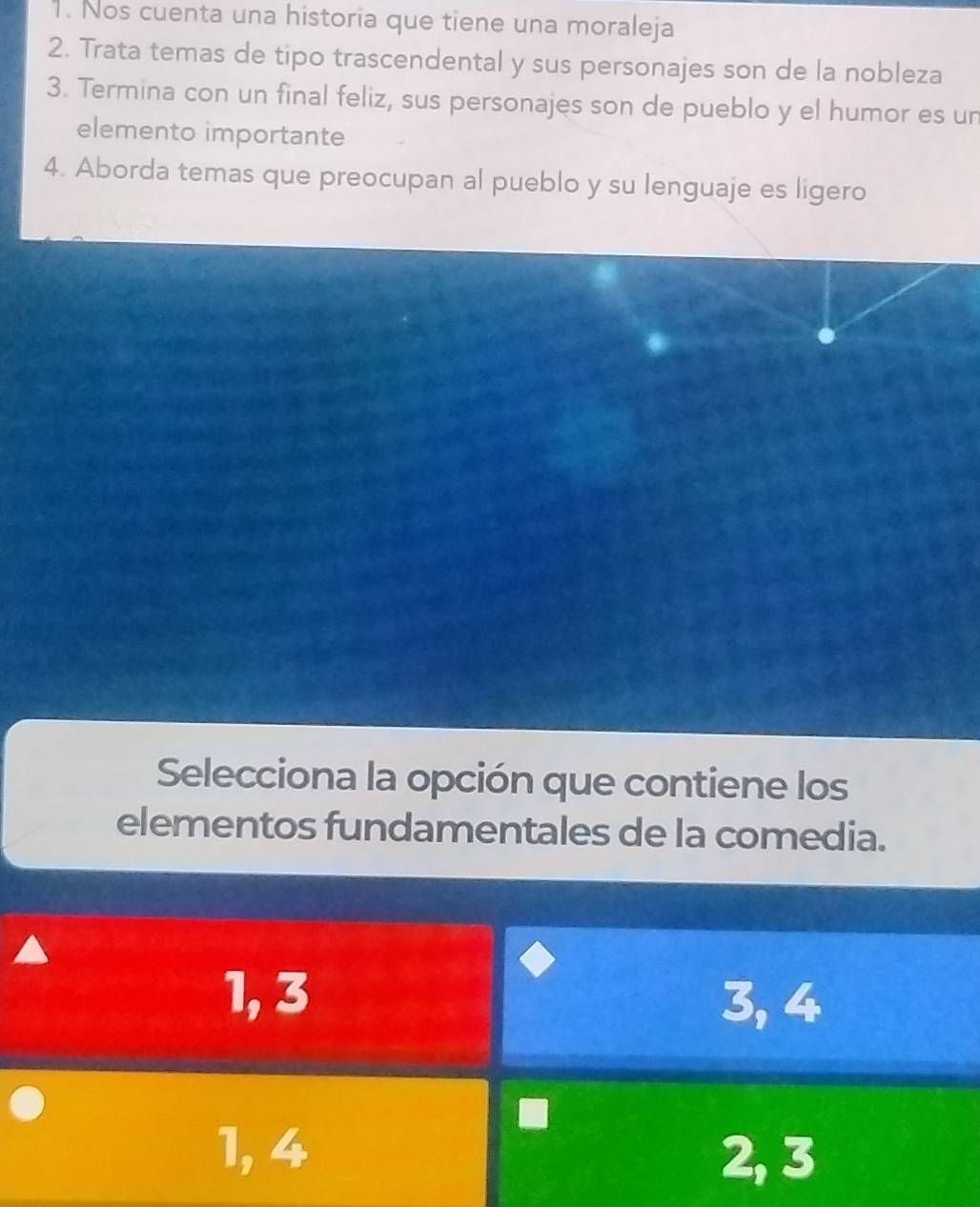 Nos cuenta una historia que tiene una moraleja
2. Trata temas de tipo trascendental y sus personajes son de la nobleza
3. Termina con un final feliz, sus personajes son de pueblo y el humor es un
elemento importante
4. Aborda temas que preocupan al pueblo y su lenguaje es ligero
Selecciona la opción que contiene los
elementos fundamentales de la comedia.
1, 3 3, 4
1, 4
2, 3