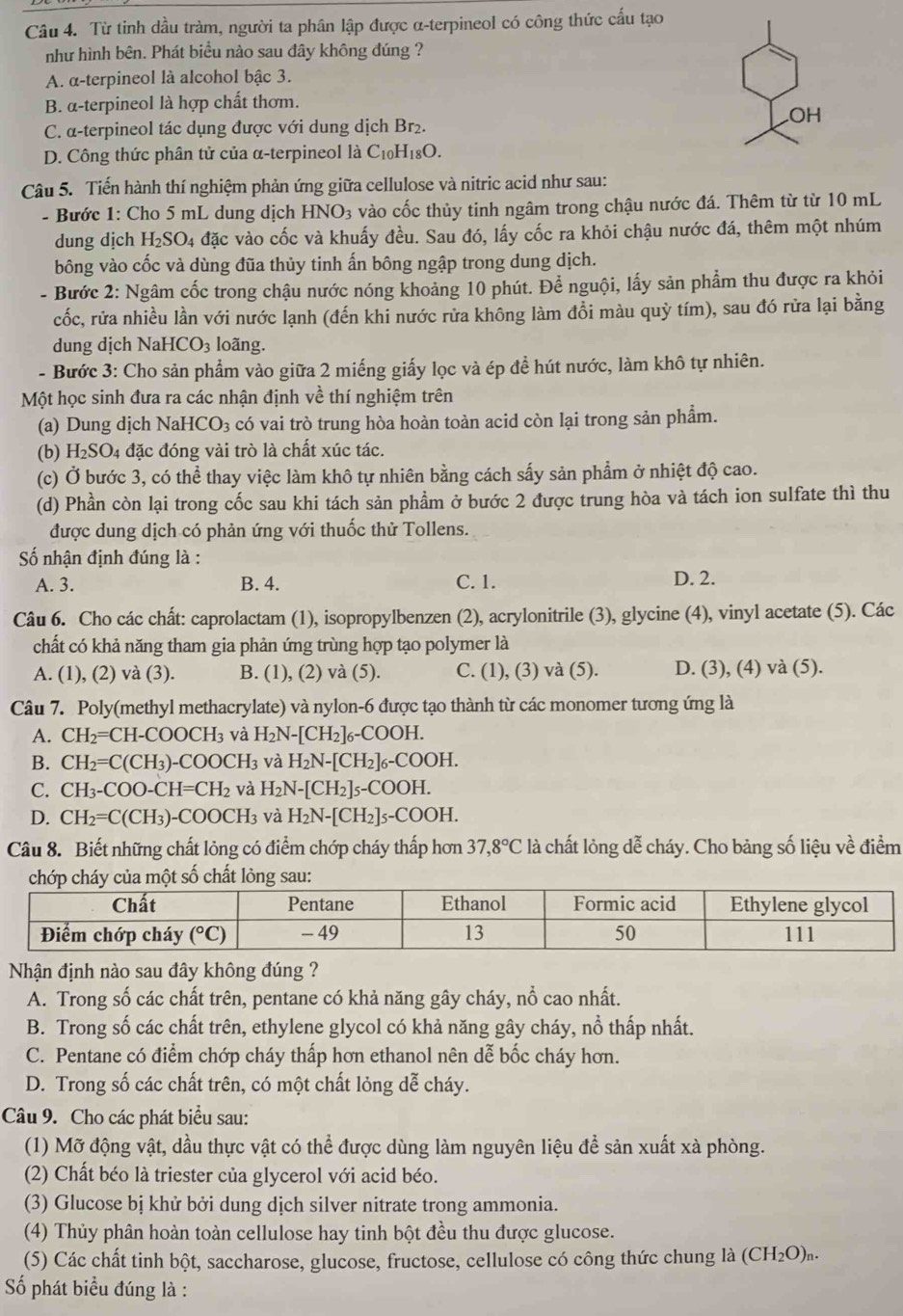 Từ tinh dầu tràm, người ta phân lập được α-terpineol có công thức cấu tạo
như hình bên. Phát biểu nào sau đây không đúng ?
A. α-terpineol là alcohol bậc 3.
B. α-terpineol là hợp chất thơm.
OH
C. α-terpineol tác dụng được với dung dịch Br2.
D. Công thức phân tử của α-terpineol là C_10H_18O.
Câu 5. Tiến hành thí nghiệm phản ứng giữa cellulose và nitric acid như sau:
- Bước 1: Cho 5 mL dung dịch HNO_3 vào cốc thủy tinh ngâm trong chậu nước đá. Thêm từ từ 10 mL
dung dịch H_2SO_4 đặc vào cốc và khuấy đều. Sau đó, lấy cốc ra khỏi chậu nước đá, thêm một nhúm
bông vào cốc và dùng đũa thủy tinh ấn bông ngập trong dung dịch.
- Bước 2: Ngâm cốc trong chậu nước nóng khoảng 10 phút. Để nguội, lấy sản phẩm thu được ra khỏi
cốc, rửa nhiều lần với nước lạnh (đến khi nước rửa không làm đổi màu quỳ tím), sau đó rửa lại bằng
dung dịch NaHCO_3 loãng.
- Bước 3: Cho sản phẩm vào giữa 2 miếng giấy lọc và ép đề hút nước, làm khô tự nhiên.
Một học sinh đưa ra các nhận định về thí nghiệm trên
(a) Dung dịch NaH CO_3 a có vai trò trung hòa hoàn toàn acid còn lại trong sản phẩm.
(b) H_2SO_4 đặc đóng vài trò là chất xúc tác.
(c) Ở bước 3, có thể thay việc làm khô tự nhiên bằng cách sấy sản phẩm ở nhiệt độ cao.
(d) Phần còn lại trong cốc sau khi tách sản phầm ở bước 2 được trung hòa và tách ion sulfate thì thu
được dung dịch có phản ứng với thuốc thử Tollens.
Số nhận định đúng là :
A. 3. B. 4. C. 1. D. 2.
Câu 6. Cho các chất: caprolactam (1), isopropylbenzen (2), acrylonitrile (3), glycine (4), vinyl acetate (5). Các
chất có khả năng tham gia phản ứng trùng hợp tạo polymer là
A. (1), (2) và (3). B. (1), (2) và (5). C. (1), (3) và (5). D. (3), (4) và (5).
Câu 7. Poly(methyl methacrylate) và nylon-6 được tạo thành từ các monomer tương ứng là
A. CH_2=CH-COOCH_3 và H_2N-[CH_2]_6-COOH.
B. CH_2=C(CH_3)-COOCH_3 và H_2N-[CH_2]_6-COOH.
C. CH_3-COO-CH=CH_2 và H_2N-[CH_2]_5-COOH.
D. CH_2=C(CH_3)-COOCH_3 và H_2N-[CH_2]_5-COOH.
Câu 8. Biết những chất lỏng có điểm chớp cháy thấp hơn 37,8°C là chất lỏng dễ cháy. Cho bảng số liệu về điểm
Nhận định nào sau đây không đúng ?
A. Trong số các chất trên, pentane có khả năng gây cháy, nổ cao nhất.
B. Trong số các chất trên, ethylene glycol có khả năng gây cháy, nổ thấp nhất.
C. Pentane có điểm chớp cháy thấp hơn ethanol nên dễ bốc cháy hơn.
D. Trong số các chất trên, có một chất lỏng dễ cháy.
Câu 9. Cho các phát biểu sau:
(1) Mỡ động vật, dầu thực vật có thể được dùng làm nguyên liệu để sản xuất xà phòng.
(2) Chất béo là triester của glycerol với acid béo.
(3) Glucose bị khử bởi dung dịch silver nitrate trong ammonia.
(4) Thủy phân hoàn toàn cellulose hay tinh bột đều thu được glucose.
(5) Các chất tinh bột, saccharose, glucose, fructose, cellulose có công thức chung là (CH_2O)_n.
Số phát biểu đúng là :