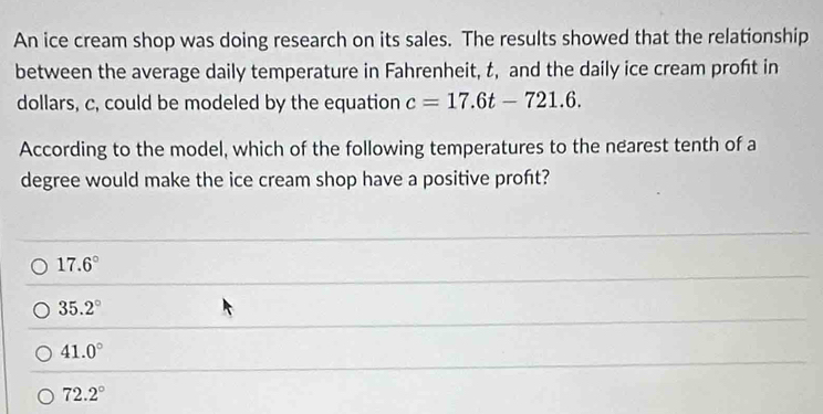 An ice cream shop was doing research on its sales. The results showed that the relationship
between the average daily temperature in Fahrenheit, t, and the daily ice cream proft in
dollars, c, could be modeled by the equation c=17.6t-721.6. 
According to the model, which of the following temperatures to the nearest tenth of a
degree would make the ice cream shop have a positive proft?
17.6°
35.2°
41.0°
72.2°