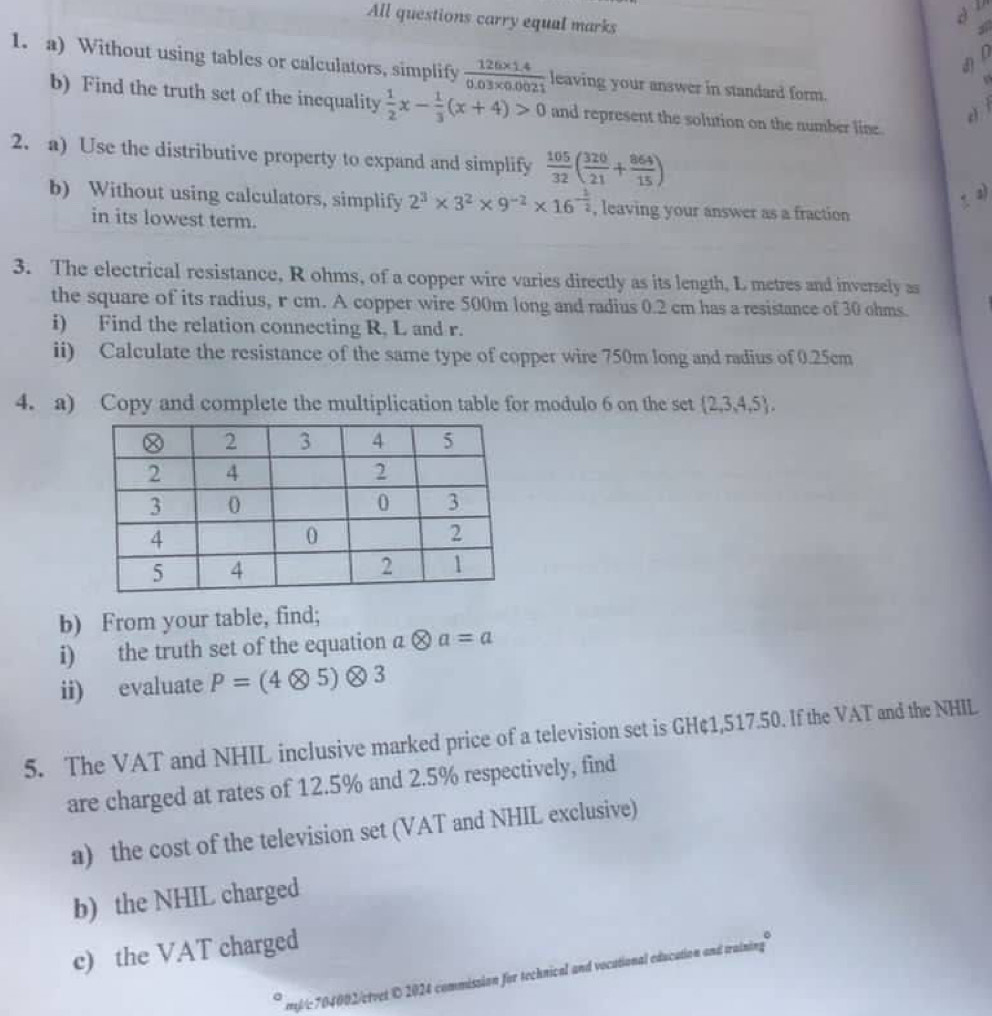 dl 
All questions carry equal marks 
3 
d f 
1. a) Without using tables or calculators, simplify  (126* 1.4)/0.03* 0.0021  leaving your answer in standard form. 
b) Find the truth set of the inequality  1/2 x- 1/3 (x+4)>0 and represent the solution on the number line 
è ì 
2. a) Use the distributive property to expand and simplify  105/32 ( 320/21 + 864/15 ). a) 
b) Without using calculators, simplify 2^3* 3^2* 9^(-2)* 16^(-frac 1)2 , leaving your answer as a fraction 
in its lowest term. 
3. The electrical resistance, R ohms, of a copper wire varies directly as its length, L metres and inversely as 
the square of its radius, r cm. A copper wire 500m long and radius 0.2 cm has a resistance of 30 ohms. 
i) Find the relation connecting R, L and r. 
ii) Calculate the resistance of the same type of copper wire 750m long and radius of 0.25cm
4. a) Copy and complete the multiplication table for modulo 6 on the set  2,3,4,5 , 
b) From your table, find; 
i) the truth set of the equation a ( 80 a=a
ii) evaluate P=(4otimes 5)otimes 3
5. The VAT and NHIL inclusive marked price of a television set is GH¢1,517.50. If the VAT and the NHIL 
are charged at rates of 12.5% and 2.5% respectively, find 
a) the cost of the television set (VAT and NHIL exclusive) 
b) the NHIL charged 
c) the VAT charged 
m/c704002/etvet © 2024 commission for technical and vocational education and training