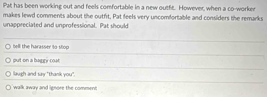 Pat has been working out and feels comfortable in a new outft. However, when a co-worker
makes lewd comments about the outft, Pat feels very uncomfortable and considers the remarks
unappreciated and unprofessional. Pat should
tell the harasser to stop
put on a baggy coat
laugh and say "thank you".
walk away and ignore the comment