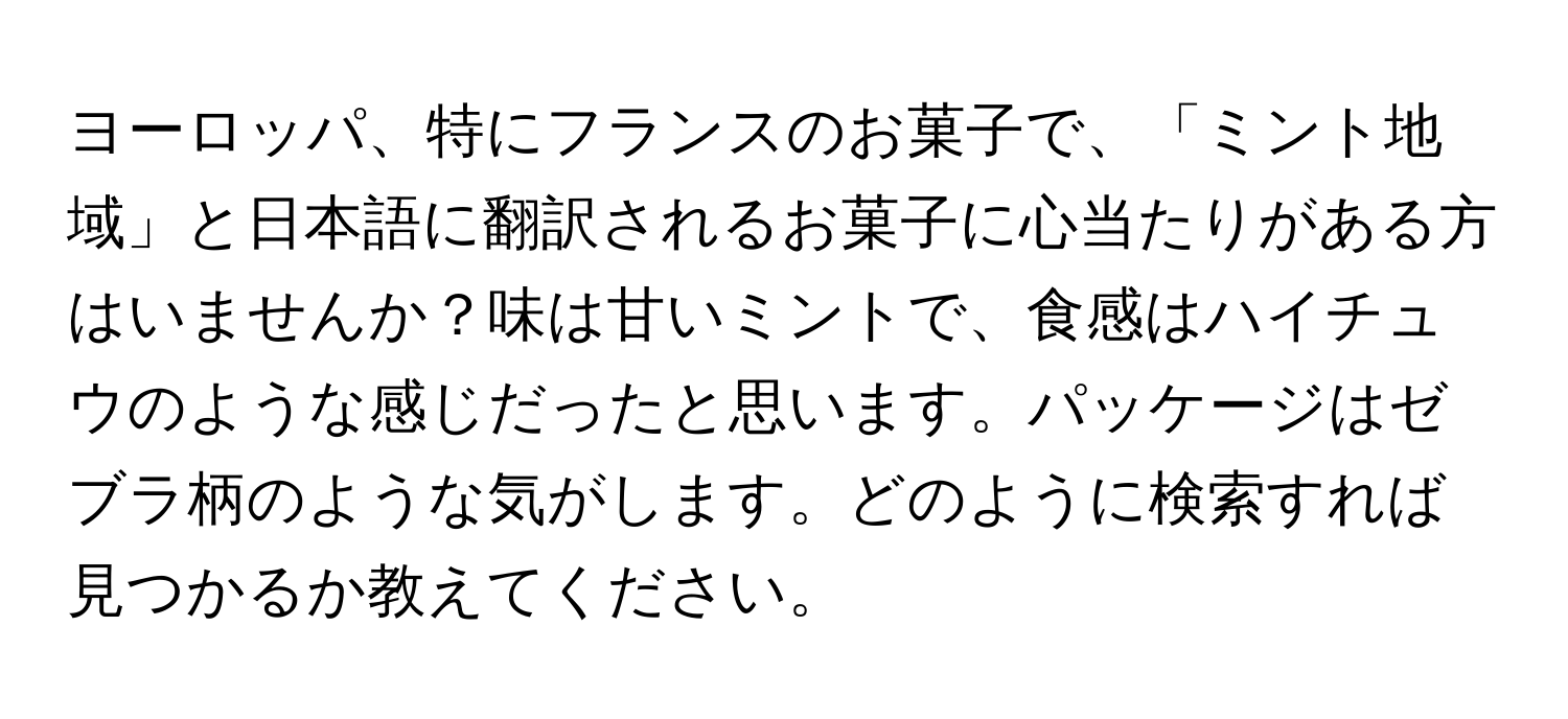 ヨーロッパ、特にフランスのお菓子で、「ミント地域」と日本語に翻訳されるお菓子に心当たりがある方はいませんか？味は甘いミントで、食感はハイチュウのような感じだったと思います。パッケージはゼブラ柄のような気がします。どのように検索すれば見つかるか教えてください。