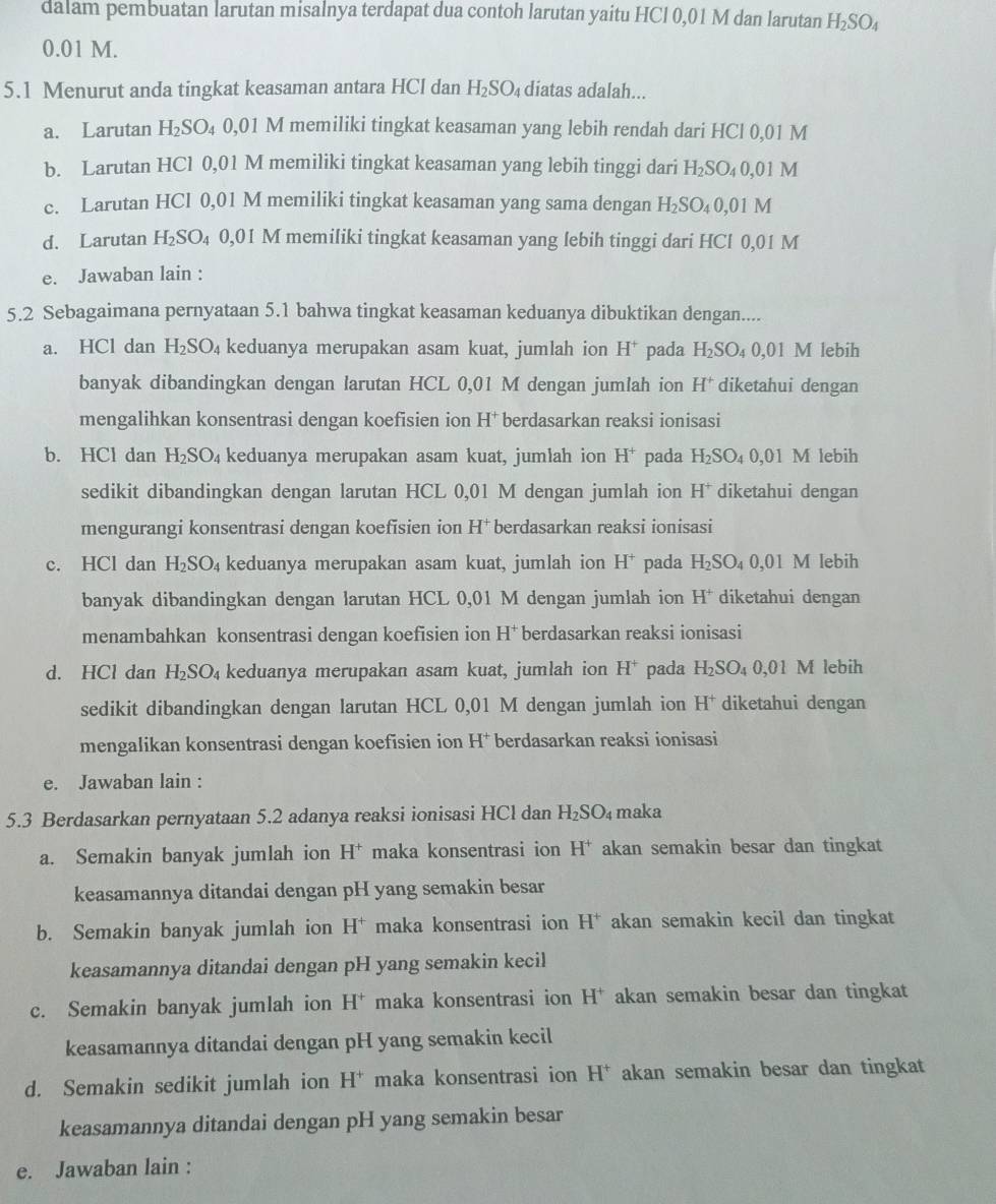 dalam pembuatan larutan misalnya terdapat dua contoh larutan yaitu HCl 0,01 M dan larutan H_2SO_4
0.01 M.
5.1 Menurut anda tingkat keasaman antara HCl dan H_2SO_4 diatas adalah...
a. Larutan H_2SO_4 0,01 M memiliki tingkat keasaman yang lebih rendah dari HCl 0,01 M
b. Larutan HCl 0,01 M memiliki tingkat keasaman yang lebih tinggi dari H_2SO_40, 01 M
c. Larutan HCl 0,01 M memiliki tingkat keasaman yang sama dengan H_2SO_40,01 1 M
d. Larutan H₂SO₄ 0,01 M memiliki tingkat keasaman yang lebih tinggi dari HCl 0,01 M
e. Jawaban lain :
5.2 Sebagaimana pernyataan 5.1 bahwa tingkat keasaman keduanya dibuktikan dengan....
a. HCl dan H_2SO_4 keduanya merupakan asam kuat, jumlah ion H^+ pada H_2SO_40,01 l M lebih
banyak dibandingkan dengan larutan HCL 0,01 M dengan jumlah ion H^+ diketahui dengan
mengalihkan konsentrasi dengan koefisien ion H^+ berdasarkan reaksi ionisasi
b. HCl dan H_2SO_4 keduanya merupakan asam kuat, jumlah ion H^+ pada H_2SO_40 ,01 M lebih
sedikit dibandingkan dengan larutan HCL 0,01 M dengan jumlah ion H* diketahui dengan
mengurangi konsentrasi dengan koefisien ion H^+ berdasarkan reaksi ionisasi
c. HCl dan H_2SO_4 keduanya merupakan asam kuat, jumlah ion H^+ pada H_2SO_40,01 M lebih
banyak dibandingkan dengan larutan HCL 0,01 M dengan jumlah ion H^+ diketahui dengan
menambahkan konsentrasi dengan koefisien ion H^+ berdasarkan reaksi ionisasi
d. HCl dan H_2SO_4 keduanya merupakan asam kuat, jumlah ion H^+ pada H_2SO_40,01 1 M lebih
sedikit dibandingkan dengan larutan HCL 0,01 M dengan jumlah ion H^+ diketahui dengan
mengalikan konsentrasi dengan koefisien ion H^+ berdasarkan reaksi ionisasi
e. Jawaban lain :
5.3 Berdasarkan pernyataan 5.2 adanya reaksi ionisasi HCl dan H_2SO_4 maka
a. Semakin banyak jumlah ion H^+ maka konsentrasi ion H* akan semakin besar dan tingkat
keasamannya ditandai dengan pH yang semakin besar
b. Semakin banyak jumlah ion H^+ maka konsentrasi ion H^+ akan semakin kecil dan tingkat
keasamannya ditandai dengan pH yang semakin kecil
c. Semakin banyak jumlah ion H^+ maka konsentrasi ion H^+ akan semakin besar dan tingkat
keasamannya ditandai dengan pH yang semakin kecil
d. Semakin sedikit jumlah ion H^+ maka konsentrasi ion H H^+ akan semakin besar dan tingkat
keasamannya ditandai dengan pH yang semakin besar
e. Jawaban lain :