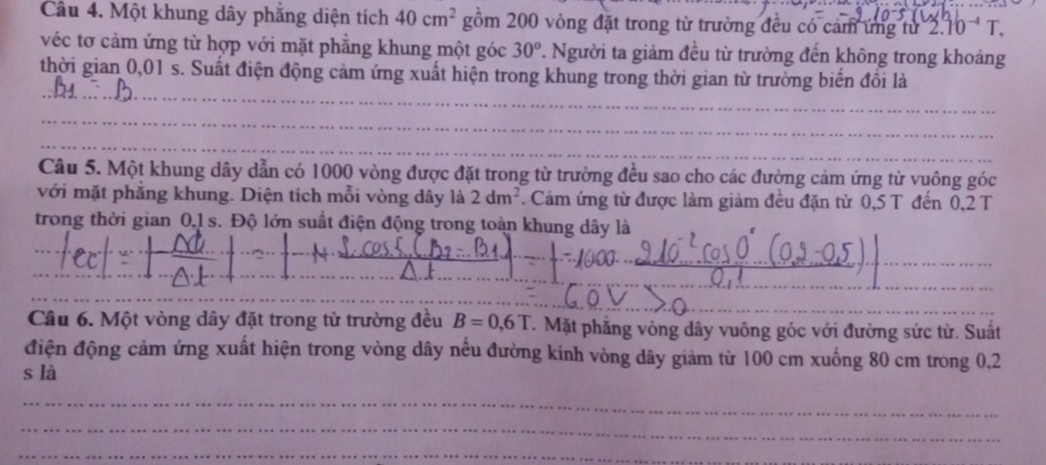 Một khung dây phẳng diện tích 40cm^2 gồm 200 vòng đặt trong từ trường đều có cảm ứng từ 2.10^(-4)T
véc tơ cảm ứng từ hợp với mặt phẳng khung một góc 30° 7. Người ta giảm đều từ trường đến không trong khoảng 
thời gian 0,01 s. Suất điện động cảm ứng xuất hiện trong khung trong thời gian từ trường biển đồi là 
__ 
_ 
_ 
_ 
Câu 5. Một khung dây dẫn có 1000 vòng được đặt trong từ trường đều sao cho các đường cảm ứng từ vuông góc 
với mặt phẳng khung. Diện tích mỗi vòng dây là 2dm^2. Cảm ứng từ được làm giảm đều đặn từ 0,5 T đến 0,2 T
trong thời gian 0,1 s. Độ lớn suất điện động trong toàn khung dây là 
_ 
_ 
_ 
_ 
_ 
_ 
_ 
_ 
Câu 6. Một vòng dây đặt trong từ trường đều B=0.6T * Mặt phẳng vòng dây vuông góc với đường sức từ. Suất 
điện động cảm ứng xuất hiện trong vòng dây nếu đường kính vòng dây giảm từ 100 cm xuống 80 cm trong 0,2
s là 
_ 
_ 
_